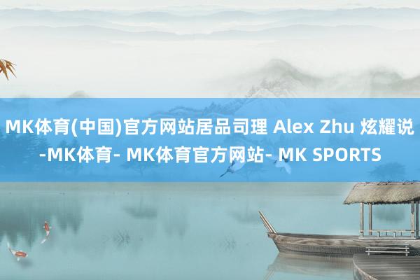 MK体育(中国)官方网站居品司理 Alex Zhu 炫耀说-MK体育- MK体育官方网站- MK SPORTS