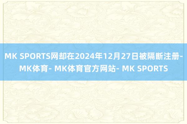 MK SPORTS网却在2024年12月27日被隔断注册-MK体育- MK体育官方网站- MK SPORTS
