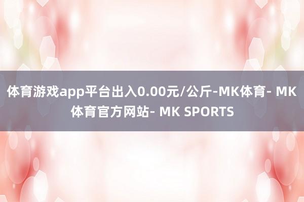 体育游戏app平台出入0.00元/公斤-MK体育- MK体育官方网站- MK SPORTS