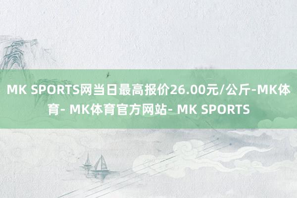 MK SPORTS网当日最高报价26.00元/公斤-MK体育- MK体育官方网站- MK SPORTS