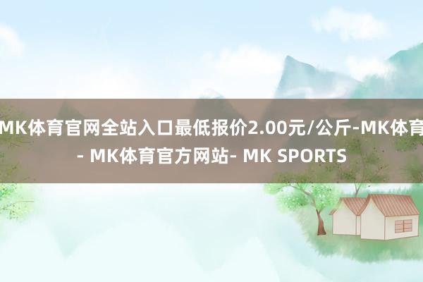 MK体育官网全站入口最低报价2.00元/公斤-MK体育- MK体育官方网站- MK SPORTS