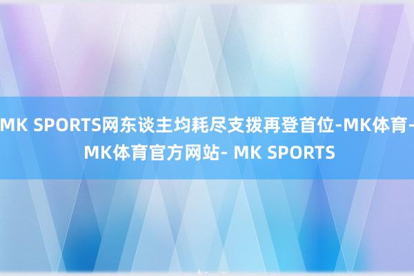 MK SPORTS网东谈主均耗尽支拨再登首位-MK体育- MK体育官方网站- MK SPORTS