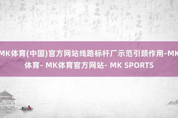 MK体育(中国)官方网站线路标杆厂示范引颈作用-MK体育- MK体育官方网站- MK SPORTS
