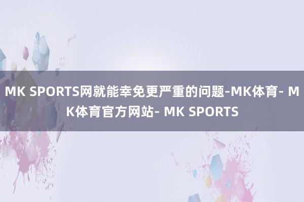 MK SPORTS网就能幸免更严重的问题-MK体育- MK体育官方网站- MK SPORTS