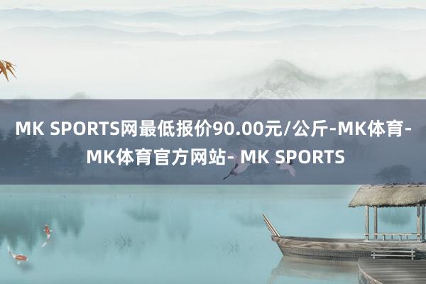 MK SPORTS网最低报价90.00元/公斤-MK体育- MK体育官方网站- MK SPORTS