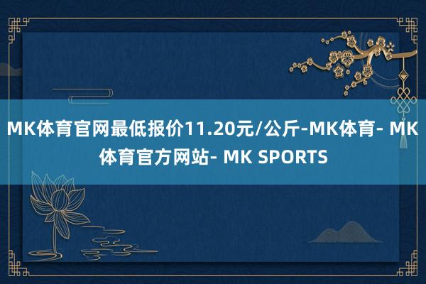 MK体育官网最低报价11.20元/公斤-MK体育- MK体育官方网站- MK SPORTS