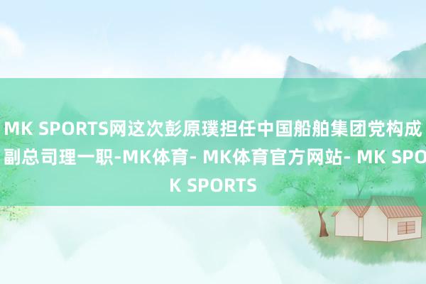 MK SPORTS网这次彭原璞担任中国船舶集团党构成员、副总司理一职-MK体育- MK体育官方网站- MK SPORTS