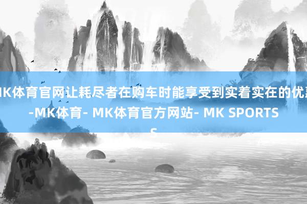 MK体育官网让耗尽者在购车时能享受到实着实在的优惠-MK体育- MK体育官方网站- MK SPORTS