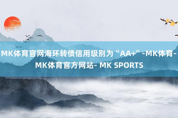 MK体育官网海环转债信用级别为“AA+”-MK体育- MK体育官方网站- MK SPORTS