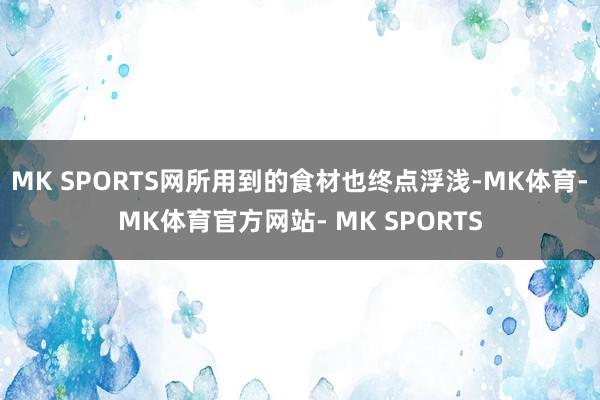MK SPORTS网所用到的食材也终点浮浅-MK体育- MK体育官方网站- MK SPORTS