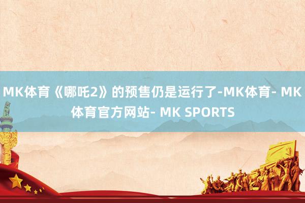 MK体育《哪吒2》的预售仍是运行了-MK体育- MK体育官方网站- MK SPORTS