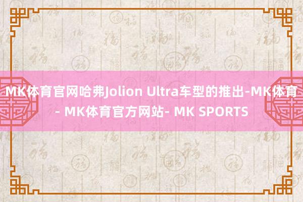 MK体育官网哈弗Jolion Ultra车型的推出-MK体育- MK体育官方网站- MK SPORTS