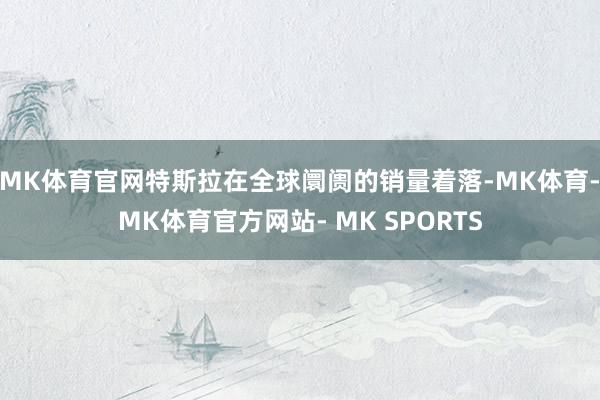 MK体育官网特斯拉在全球阛阓的销量着落-MK体育- MK体育官方网站- MK SPORTS