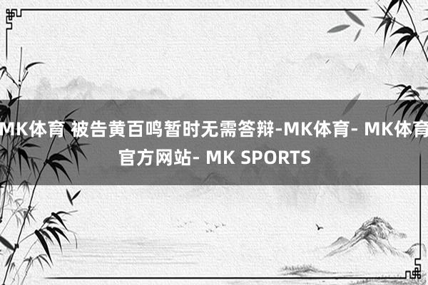 MK体育 被告黄百鸣暂时无需答辩-MK体育- MK体育官方网站- MK SPORTS