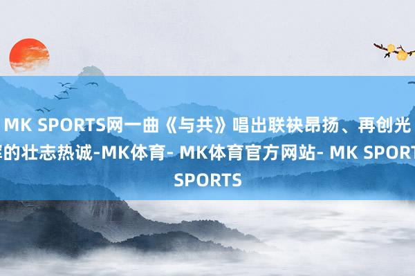 MK SPORTS网一曲《与共》唱出联袂昂扬、再创光辉的壮志热诚-MK体育- MK体育官方网站- MK SPORTS