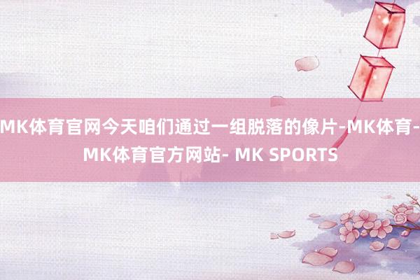MK体育官网今天咱们通过一组脱落的像片-MK体育- MK体育官方网站- MK SPORTS