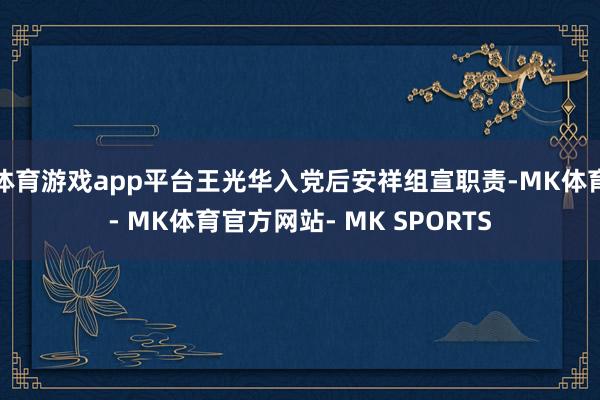体育游戏app平台王光华入党后安祥组宣职责-MK体育- MK体育官方网站- MK SPORTS