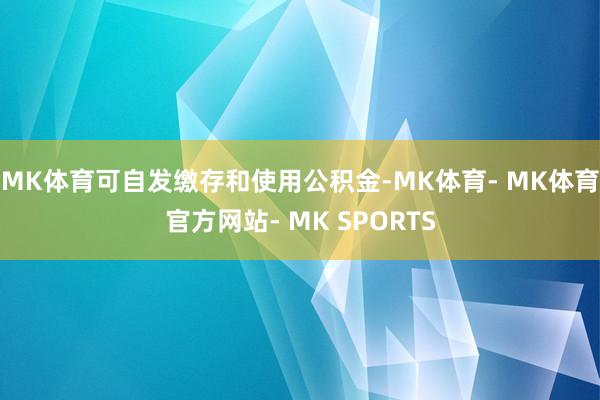 MK体育可自发缴存和使用公积金-MK体育- MK体育官方网站- MK SPORTS
