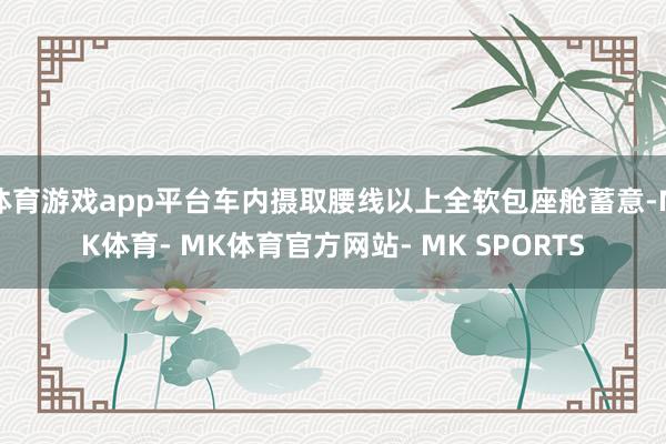 体育游戏app平台车内摄取腰线以上全软包座舱蓄意-MK体育- MK体育官方网站- MK SPORTS