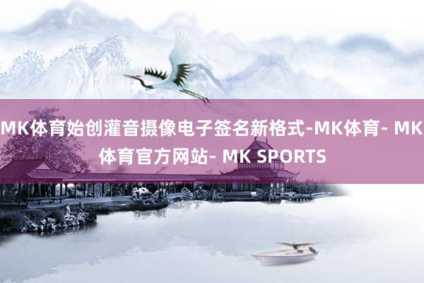 MK体育始创灌音摄像电子签名新格式-MK体育- MK体育官方网站- MK SPORTS