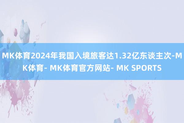 MK体育2024年我国入境旅客达1.32亿东谈主次-MK体育- MK体育官方网站- MK SPORTS