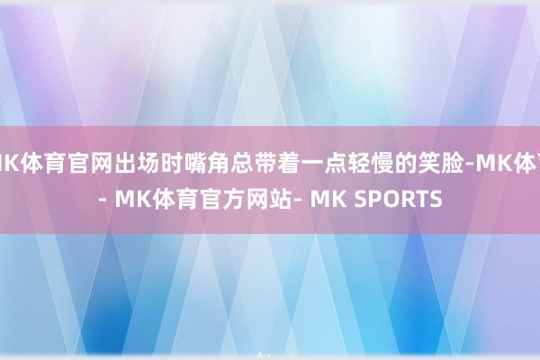 MK体育官网出场时嘴角总带着一点轻慢的笑脸-MK体育- MK体育官方网站- MK SPORTS