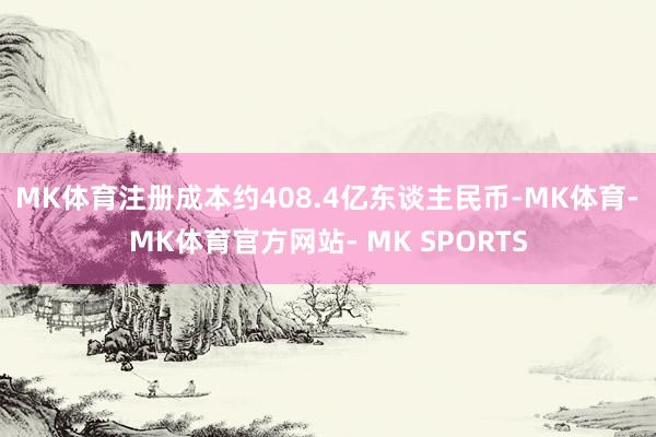 MK体育注册成本约408.4亿东谈主民币-MK体育- MK体育官方网站- MK SPORTS