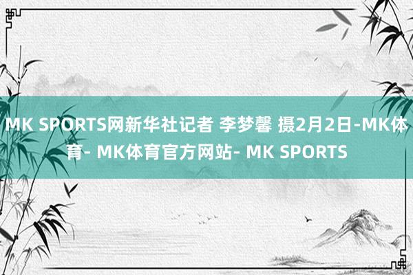 MK SPORTS网新华社记者 李梦馨 摄2月2日-MK体育- MK体育官方网站- MK SPORTS