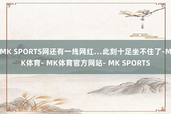MK SPORTS网还有一线网红…此刻十足坐不住了-MK体育- MK体育官方网站- MK SPORTS