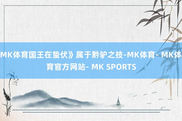 MK体育国王在蛰伏》属于黔驴之技-MK体育- MK体育官方网站- MK SPORTS