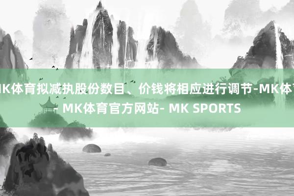 MK体育拟减执股份数目、价钱将相应进行调节-MK体育- MK体育官方网站- MK SPORTS