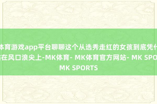 体育游戏app平台聊聊这个从选秀走红的女孩到底凭什么站在风口浪尖上-MK体育- MK体育官方网站- MK SPORTS