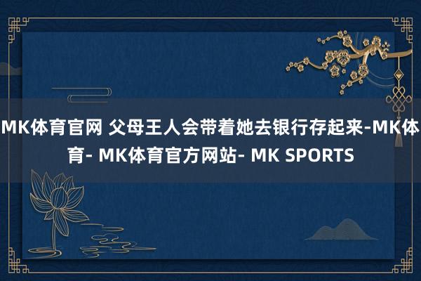 MK体育官网 　　父母王人会带着她去银行存起来-MK体育- MK体育官方网站- MK SPORTS