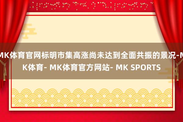 MK体育官网标明市集高涨尚未达到全面共振的景况-MK体育- MK体育官方网站- MK SPORTS