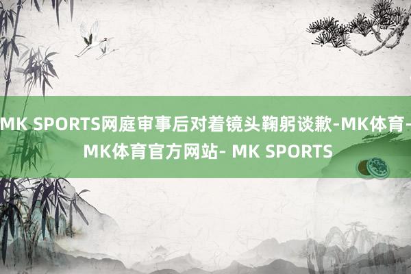 MK SPORTS网庭审事后对着镜头鞠躬谈歉-MK体育- MK体育官方网站- MK SPORTS