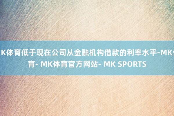 MK体育低于现在公司从金融机构借款的利率水平-MK体育- MK体育官方网站- MK SPORTS