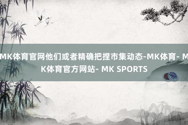 MK体育官网他们或者精确把捏市集动态-MK体育- MK体育官方网站- MK SPORTS
