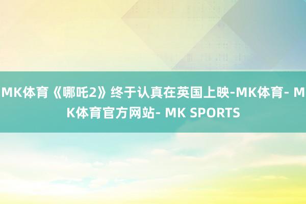 MK体育《哪吒2》终于认真在英国上映-MK体育- MK体育官方网站- MK SPORTS