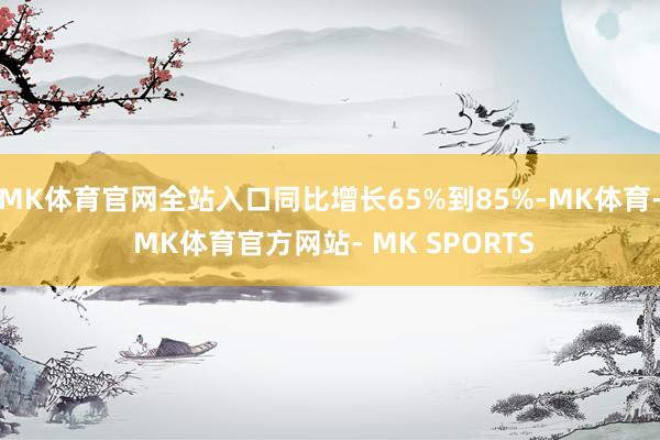 MK体育官网全站入口同比增长65%到85%-MK体育- MK体育官方网站- MK SPORTS