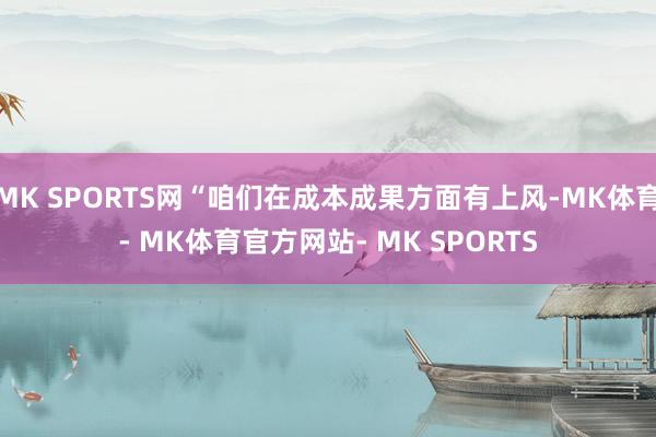 MK SPORTS网“咱们在成本成果方面有上风-MK体育- MK体育官方网站- MK SPORTS