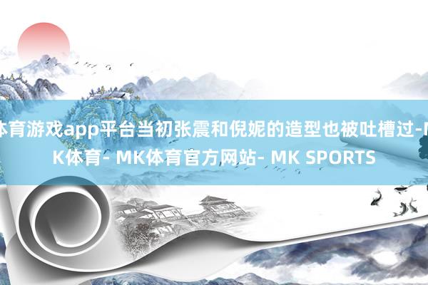 体育游戏app平台当初张震和倪妮的造型也被吐槽过-MK体育- MK体育官方网站- MK SPORTS